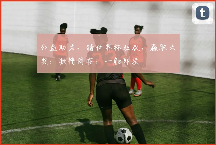 公益助力，猜世界杯狂欢，赢取大奖，激情同在，一触即发