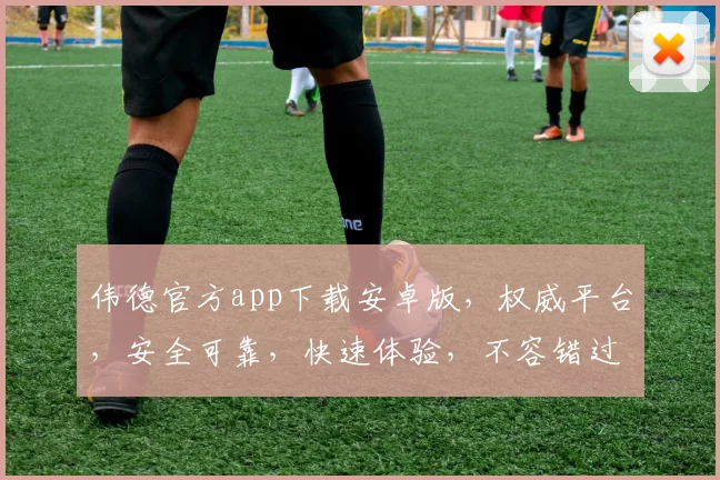 伟德官方app下载安卓版，权威平台，安全可靠，快速体验，不容错过，立即下载