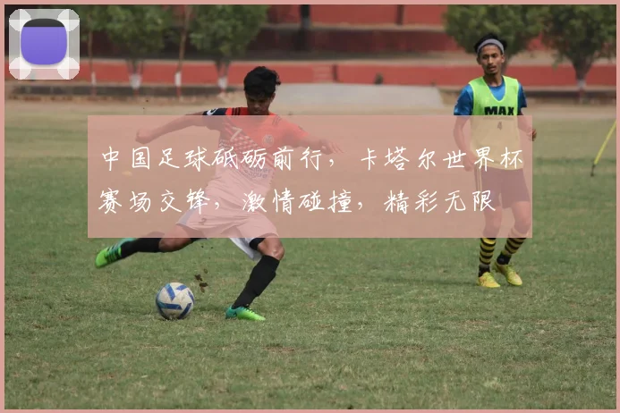 中国足球砥砺前行，卡塔尔世界杯赛场交锋，激情碰撞，精彩无限