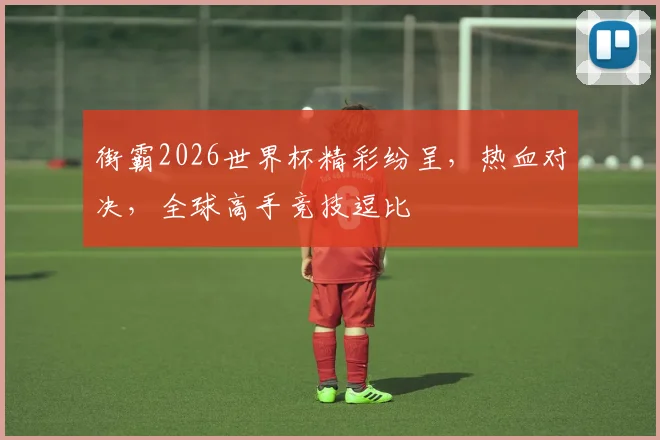 街霸2026世界杯精彩纷呈，热血对决，全球高手竞技逗比