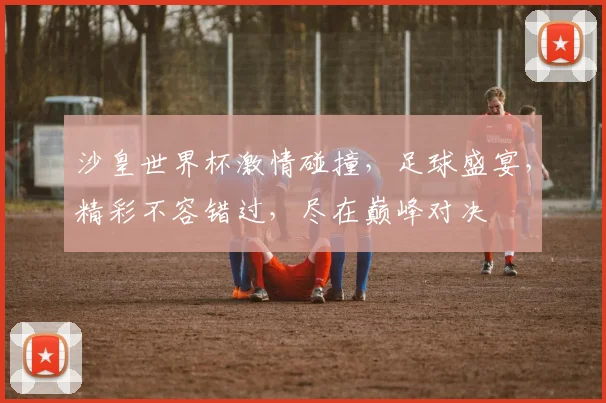 沙皇世界杯激情碰撞，足球盛宴，精彩不容错过，尽在巅峰对决