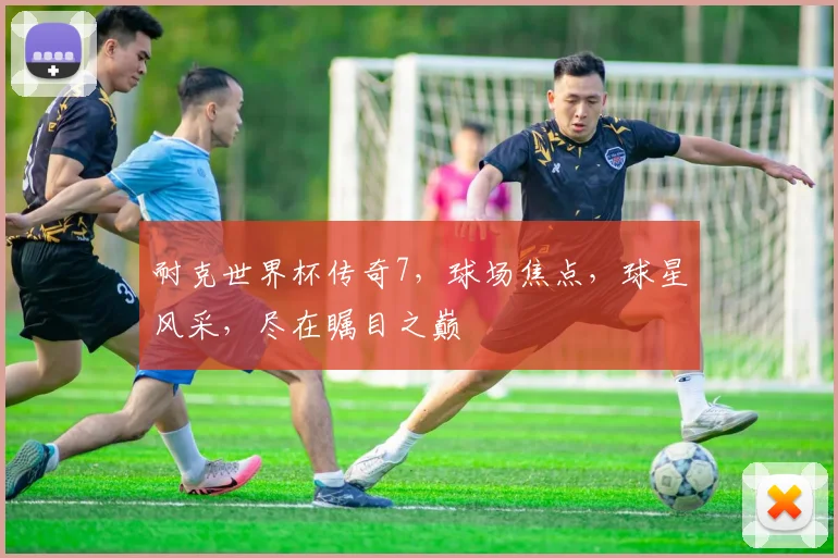 耐克世界杯传奇7，球场焦点，球星风采，尽在瞩目之巅