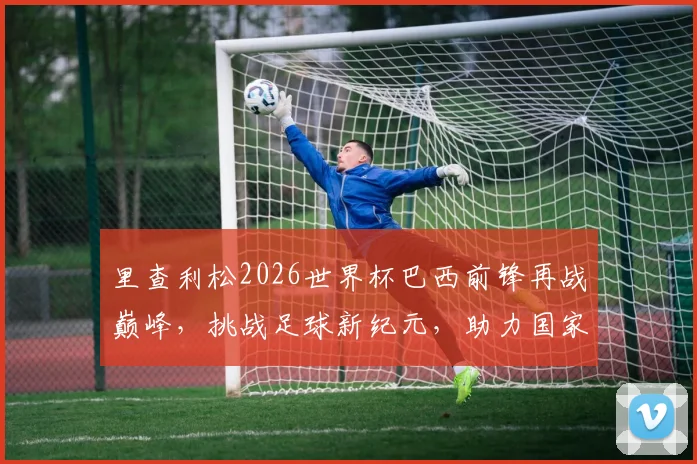 里查利松2026世界杯巴西前锋再战巅峰，挑战足球新纪元，助力国家荣耀