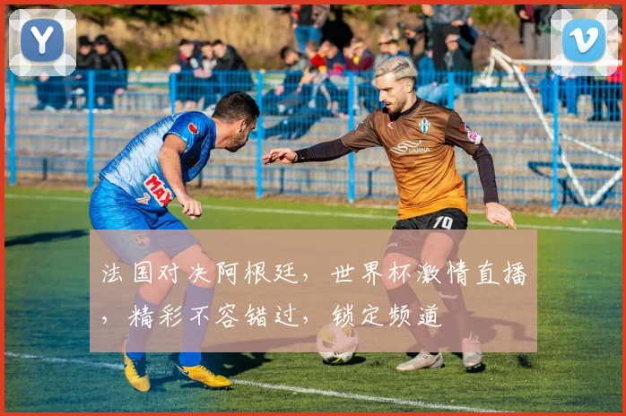 法国对决阿根廷，世界杯激情直播，精彩不容错过，锁定频道