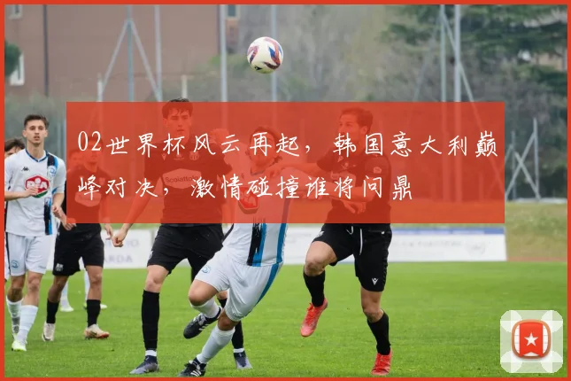 02世界杯风云再起，韩国意大利巅峰对决，激情碰撞谁将问鼎